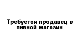 Требуется продавец в пивной магазин